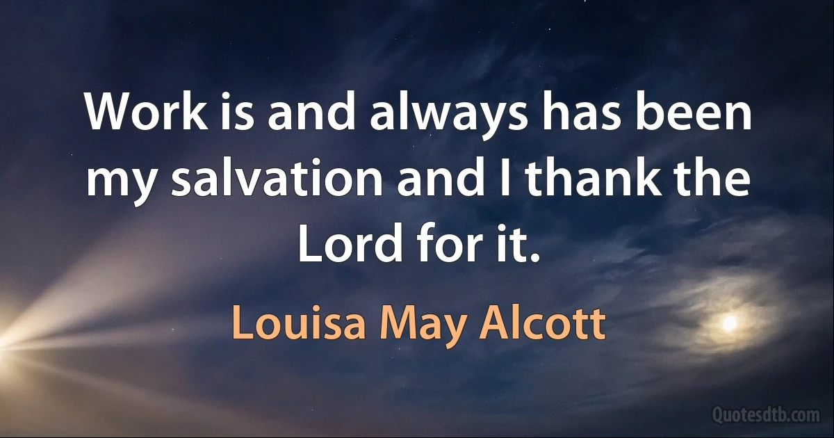 Work is and always has been my salvation and I thank the Lord for it. (Louisa May Alcott)