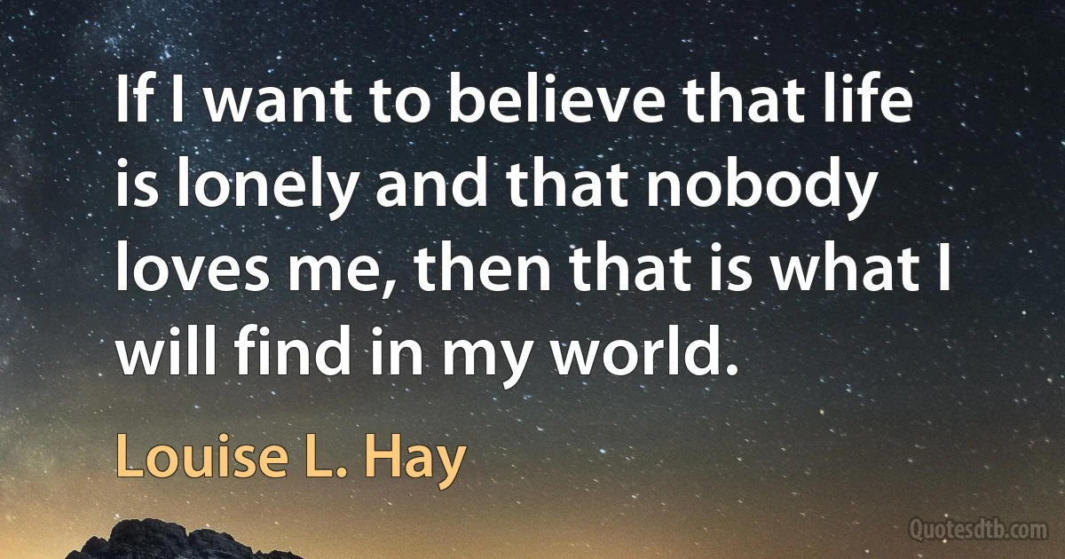 If I want to believe that life is lonely and that nobody loves me, then that is what I will find in my world. (Louise L. Hay)