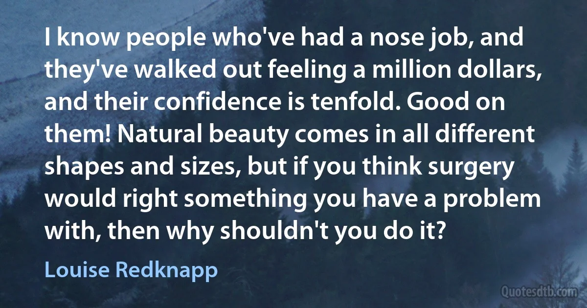 I know people who've had a nose job, and they've walked out feeling a million dollars, and their confidence is tenfold. Good on them! Natural beauty comes in all different shapes and sizes, but if you think surgery would right something you have a problem with, then why shouldn't you do it? (Louise Redknapp)