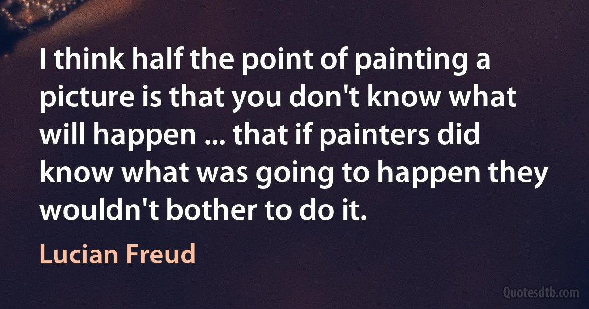 I think half the point of painting a picture is that you don't know what will happen ... that if painters did know what was going to happen they wouldn't bother to do it. (Lucian Freud)