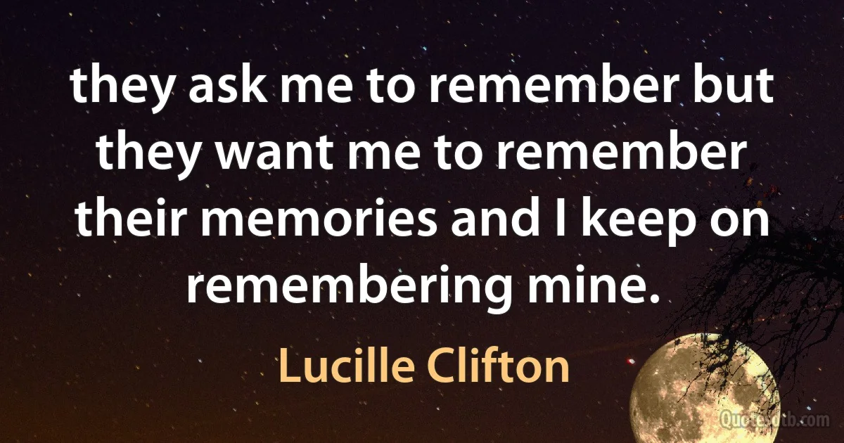 they ask me to remember but they want me to remember their memories and I keep on remembering mine. (Lucille Clifton)