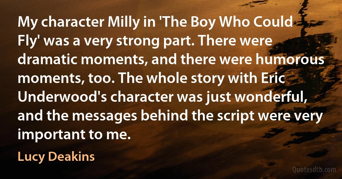 My character Milly in 'The Boy Who Could Fly' was a very strong part. There were dramatic moments, and there were humorous moments, too. The whole story with Eric Underwood's character was just wonderful, and the messages behind the script were very important to me. (Lucy Deakins)