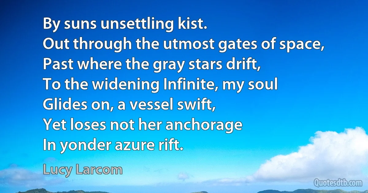 By suns unsettling kist.
Out through the utmost gates of space,
Past where the gray stars drift,
To the widening Infinite, my soul
Glides on, a vessel swift,
Yet loses not her anchorage
In yonder azure rift. (Lucy Larcom)