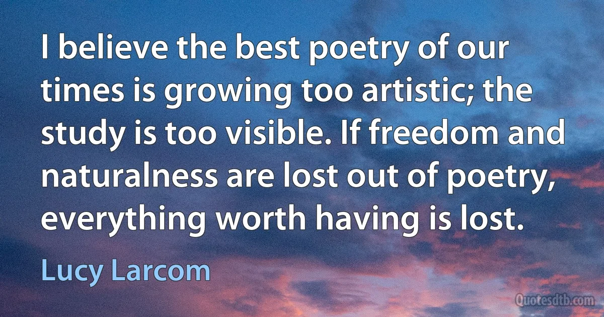 I believe the best poetry of our times is growing too artistic; the study is too visible. If freedom and naturalness are lost out of poetry, everything worth having is lost. (Lucy Larcom)