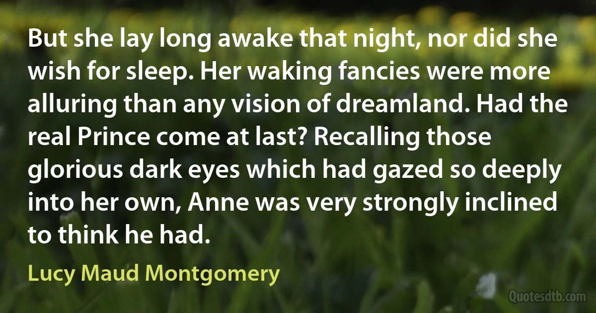 But she lay long awake that night, nor did she wish for sleep. Her waking fancies were more alluring than any vision of dreamland. Had the real Prince come at last? Recalling those glorious dark eyes which had gazed so deeply into her own, Anne was very strongly inclined to think he had. (Lucy Maud Montgomery)