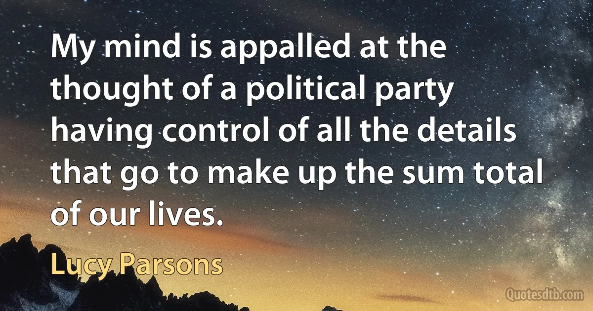 My mind is appalled at the thought of a political party having control of all the details that go to make up the sum total of our lives. (Lucy Parsons)