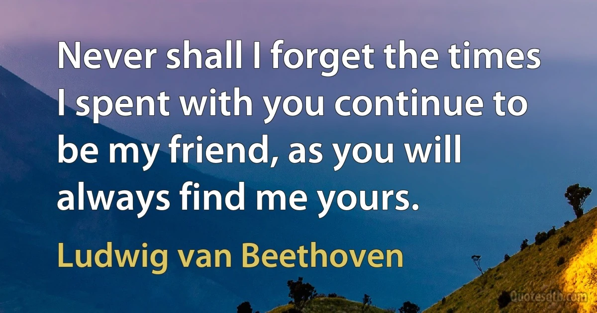 Never shall I forget the times I spent with you continue to be my friend, as you will always find me yours. (Ludwig van Beethoven)