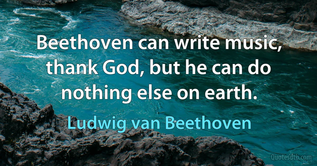 Beethoven can write music, thank God, but he can do nothing else on earth. (Ludwig van Beethoven)