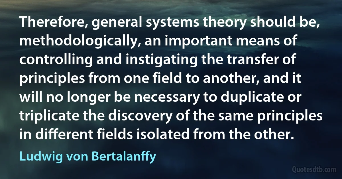 Therefore, general systems theory should be, methodologically, an important means of controlling and instigating the transfer of principles from one field to another, and it will no longer be necessary to duplicate or triplicate the discovery of the same principles in different fields isolated from the other. (Ludwig von Bertalanffy)