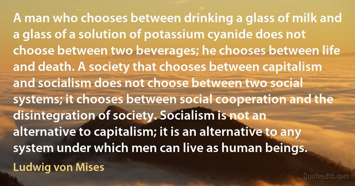 A man who chooses between drinking a glass of milk and a glass of a solution of potassium cyanide does not choose between two beverages; he chooses between life and death. A society that chooses between capitalism and socialism does not choose between two social systems; it chooses between social cooperation and the disintegration of society. Socialism is not an alternative to capitalism; it is an alternative to any system under which men can live as human beings. (Ludwig von Mises)