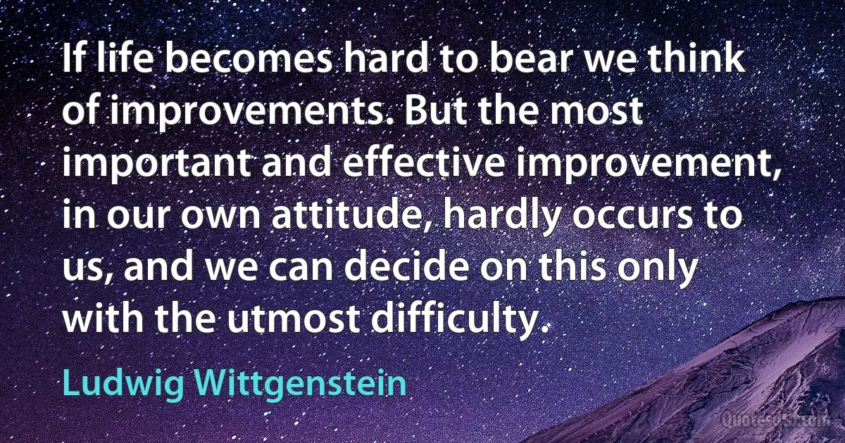 If life becomes hard to bear we think of improvements. But the most important and effective improvement, in our own attitude, hardly occurs to us, and we can decide on this only with the utmost difficulty. (Ludwig Wittgenstein)