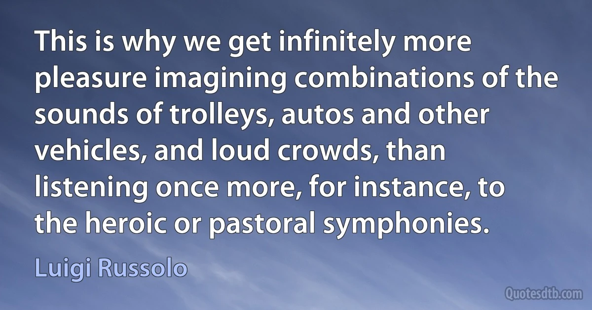 This is why we get infinitely more pleasure imagining combinations of the sounds of trolleys, autos and other vehicles, and loud crowds, than listening once more, for instance, to the heroic or pastoral symphonies. (Luigi Russolo)