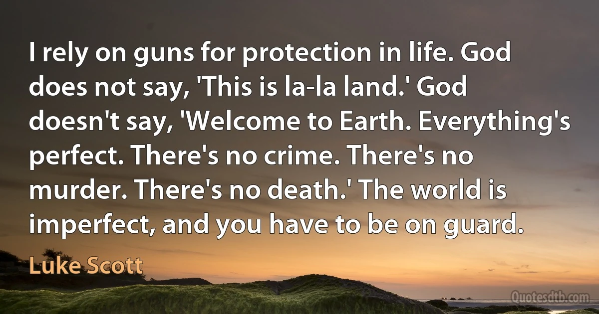 I rely on guns for protection in life. God does not say, 'This is la-la land.' God doesn't say, 'Welcome to Earth. Everything's perfect. There's no crime. There's no murder. There's no death.' The world is imperfect, and you have to be on guard. (Luke Scott)