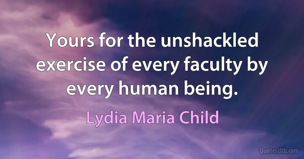 Yours for the unshackled exercise of every faculty by every human being. (Lydia Maria Child)