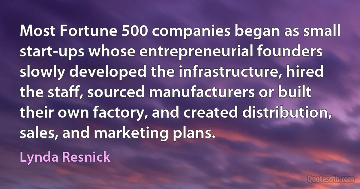 Most Fortune 500 companies began as small start-ups whose entrepreneurial founders slowly developed the infrastructure, hired the staff, sourced manufacturers or built their own factory, and created distribution, sales, and marketing plans. (Lynda Resnick)