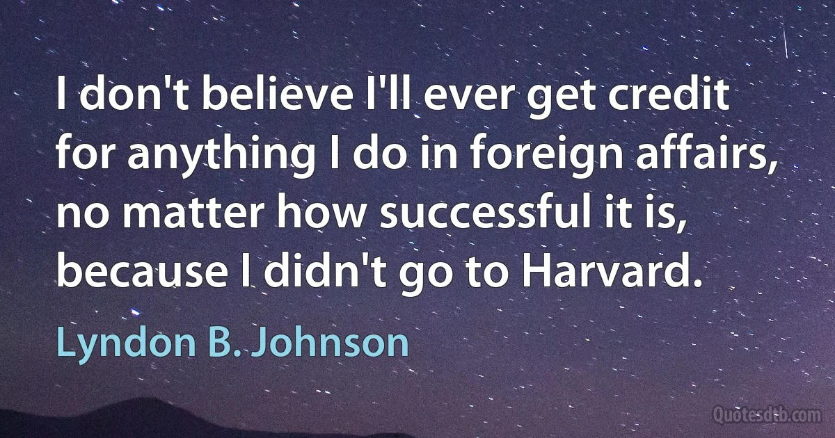 I don't believe I'll ever get credit for anything I do in foreign affairs, no matter how successful it is, because I didn't go to Harvard. (Lyndon B. Johnson)