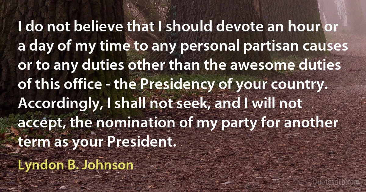 I do not believe that I should devote an hour or a day of my time to any personal partisan causes or to any duties other than the awesome duties of this office - the Presidency of your country. Accordingly, I shall not seek, and I will not accept, the nomination of my party for another term as your President. (Lyndon B. Johnson)