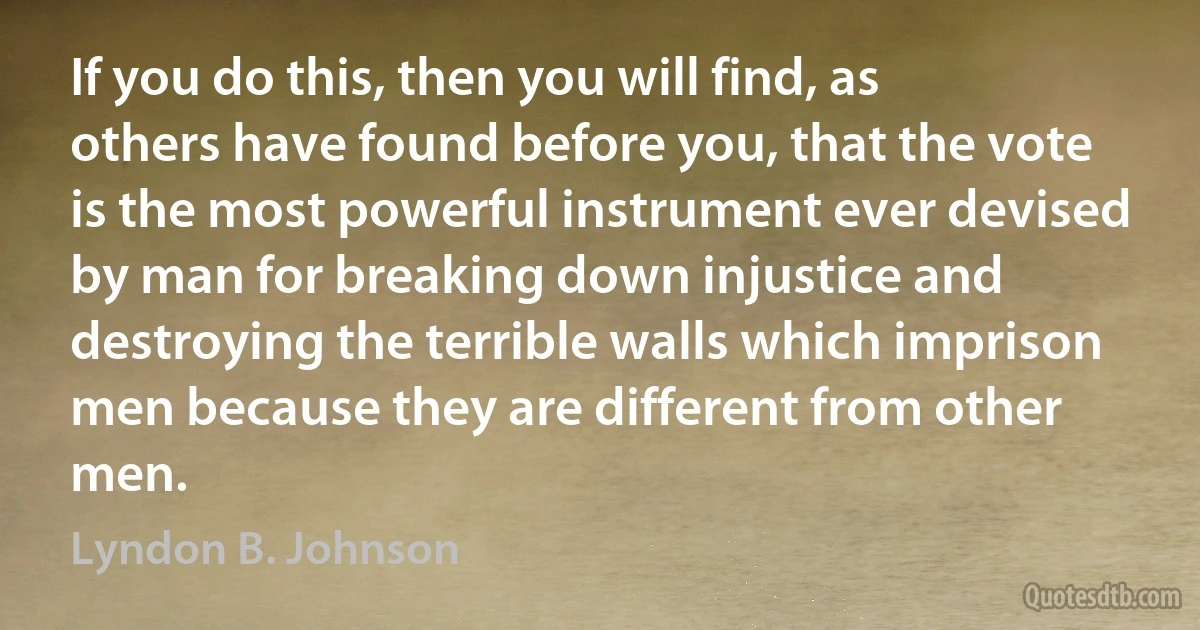 If you do this, then you will find, as others have found before you, that the vote is the most powerful instrument ever devised by man for breaking down injustice and destroying the terrible walls which imprison men because they are different from other men. (Lyndon B. Johnson)