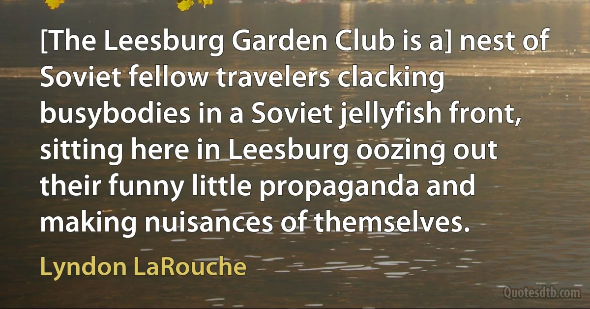 [The Leesburg Garden Club is a] nest of Soviet fellow travelers clacking busybodies in a Soviet jellyfish front, sitting here in Leesburg oozing out their funny little propaganda and making nuisances of themselves. (Lyndon LaRouche)