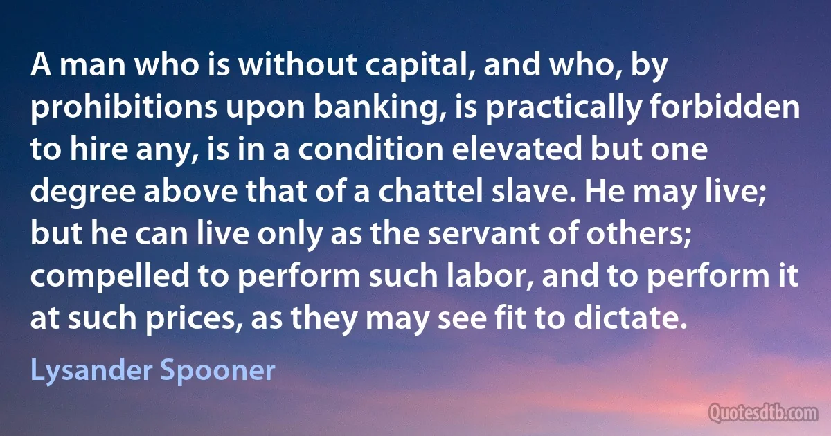 A man who is without capital, and who, by prohibitions upon banking, is practically forbidden to hire any, is in a condition elevated but one degree above that of a chattel slave. He may live; but he can live only as the servant of others; compelled to perform such labor, and to perform it at such prices, as they may see fit to dictate. (Lysander Spooner)