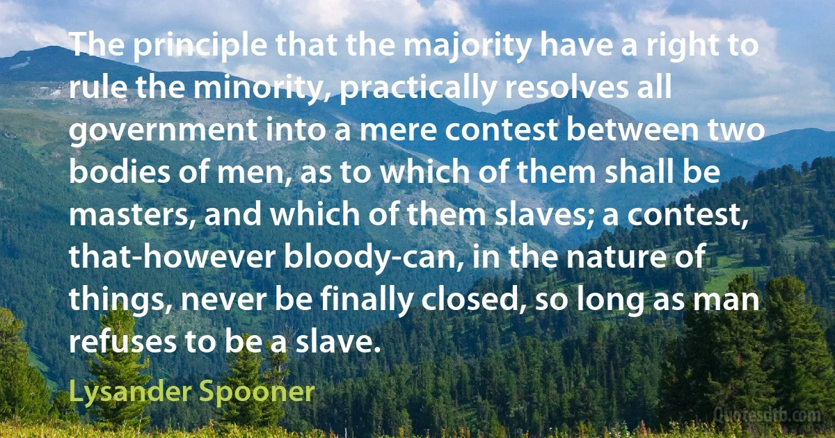 The principle that the majority have a right to rule the minority, practically resolves all government into a mere contest between two bodies of men, as to which of them shall be masters, and which of them slaves; a contest, that-however bloody-can, in the nature of things, never be finally closed, so long as man refuses to be a slave. (Lysander Spooner)