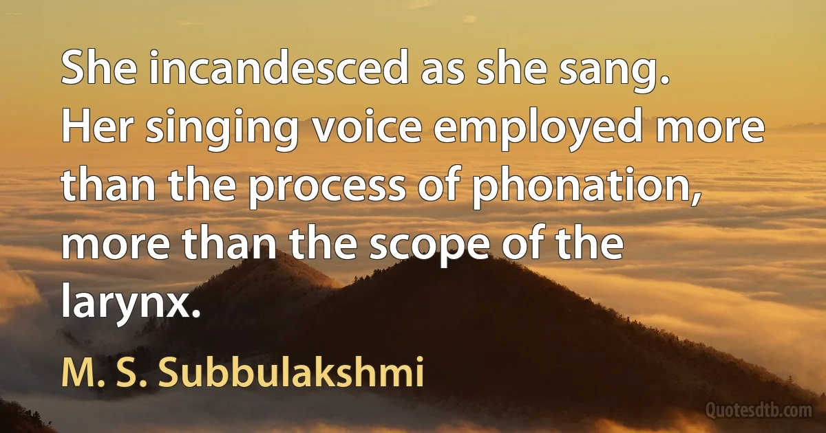 She incandesced as she sang. Her singing voice employed more than the process of phonation, more than the scope of the larynx. (M. S. Subbulakshmi)