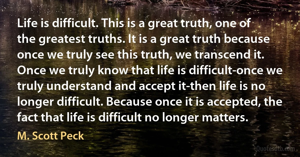 Life is difficult. This is a great truth, one of the greatest truths. It is a great truth because once we truly see this truth, we transcend it. Once we truly know that life is difficult-once we truly understand and accept it-then life is no longer difficult. Because once it is accepted, the fact that life is difficult no longer matters. (M. Scott Peck)