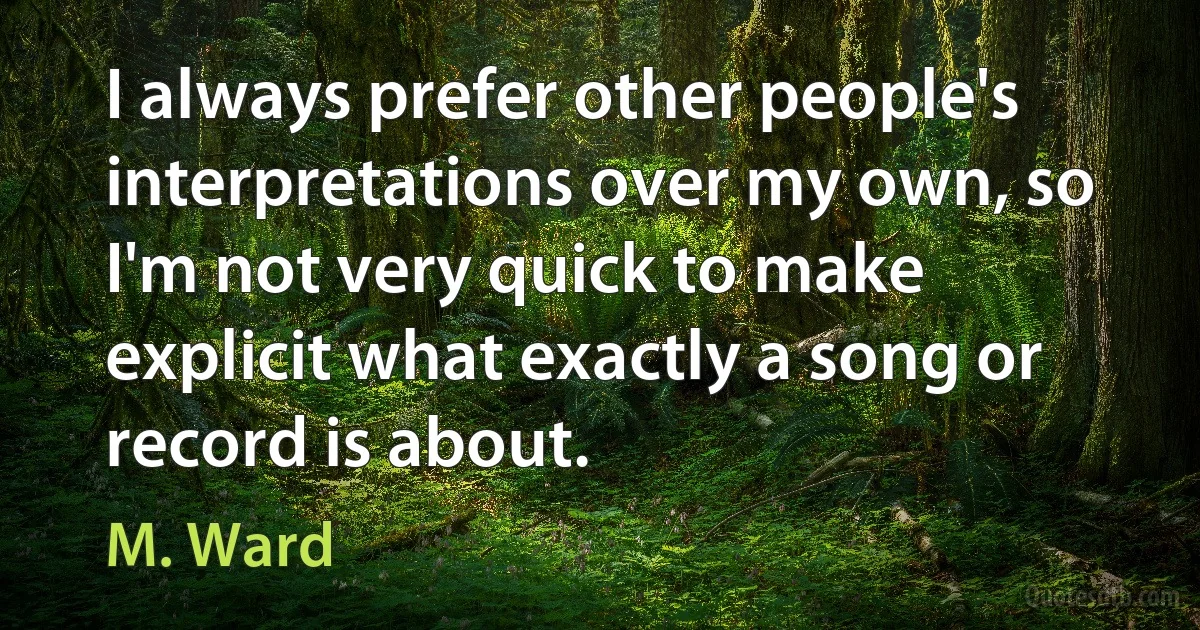 I always prefer other people's interpretations over my own, so I'm not very quick to make explicit what exactly a song or record is about. (M. Ward)