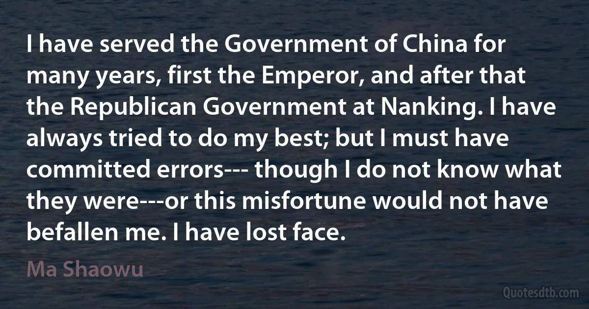 I have served the Government of China for many years, first the Emperor, and after that the Republican Government at Nanking. I have always tried to do my best; but I must have committed errors--- though I do not know what they were---or this misfortune would not have befallen me. I have lost face. (Ma Shaowu)