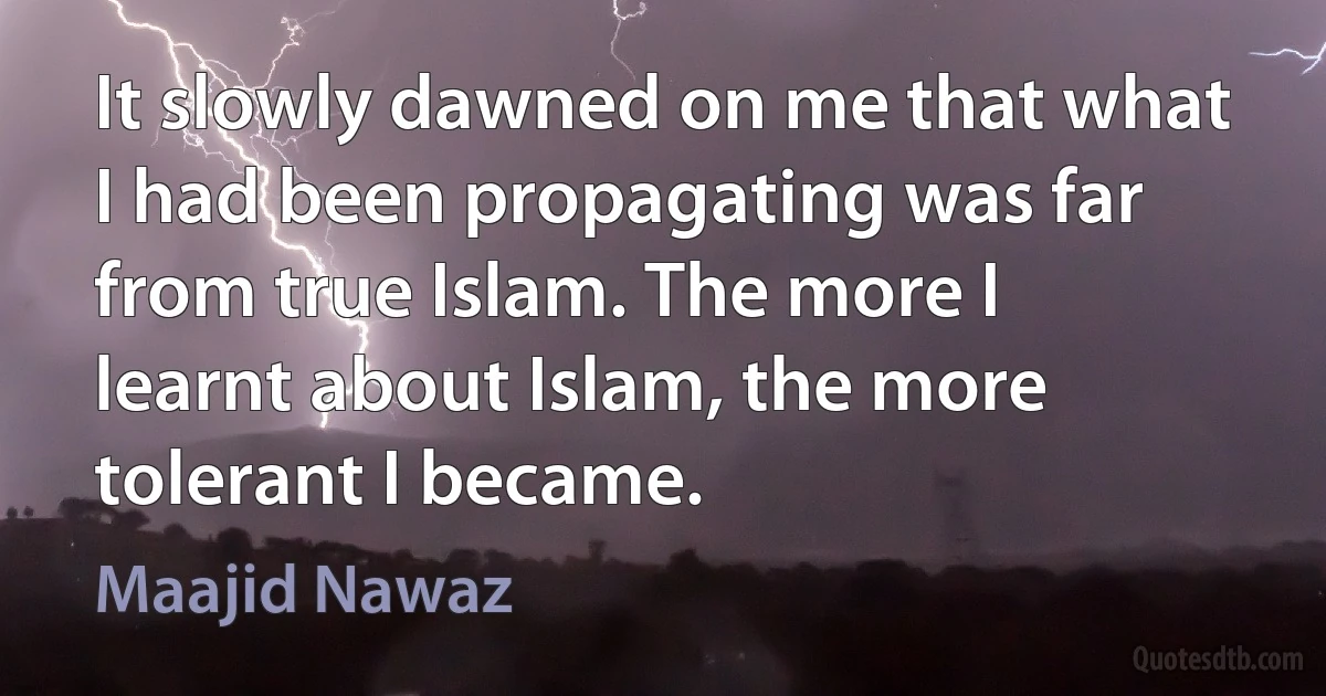 It slowly dawned on me that what I had been propagating was far from true Islam. The more I learnt about Islam, the more tolerant I became. (Maajid Nawaz)