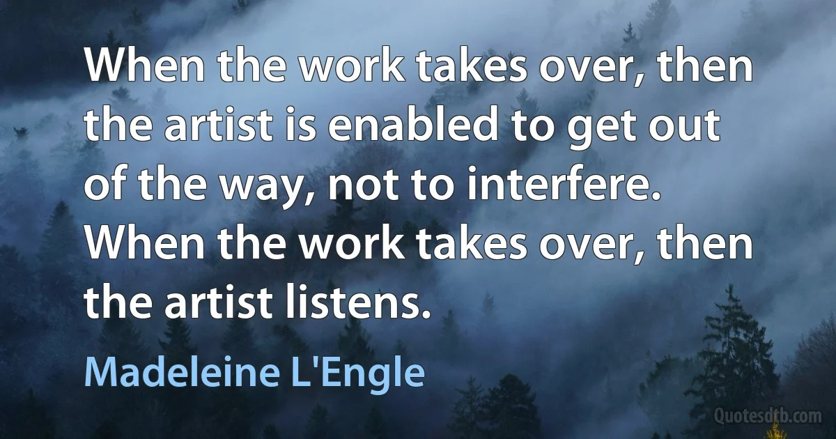 When the work takes over, then the artist is enabled to get out of the way, not to interfere. When the work takes over, then the artist listens. (Madeleine L'Engle)