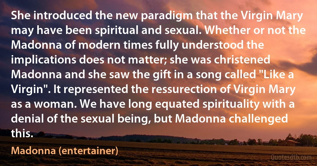 She introduced the new paradigm that the Virgin Mary may have been spiritual and sexual. Whether or not the Madonna of modern times fully understood the implications does not matter; she was christened Madonna and she saw the gift in a song called "Like a Virgin". It represented the ressurection of Virgin Mary as a woman. We have long equated spirituality with a denial of the sexual being, but Madonna challenged this. (Madonna (entertainer))