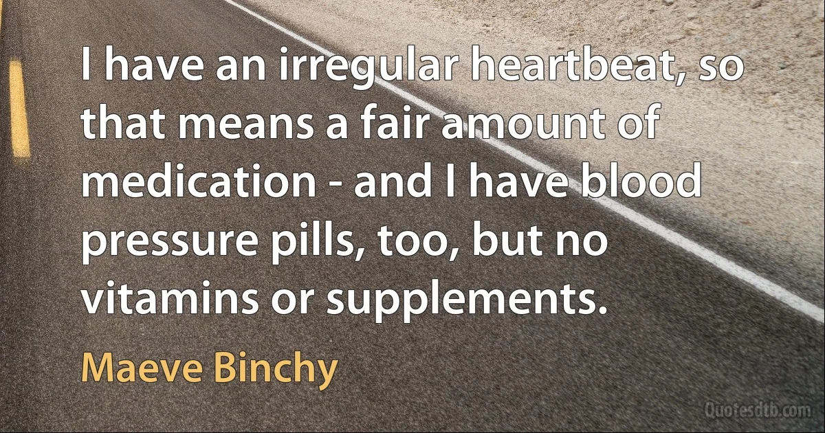 I have an irregular heartbeat, so that means a fair amount of medication - and I have blood pressure pills, too, but no vitamins or supplements. (Maeve Binchy)