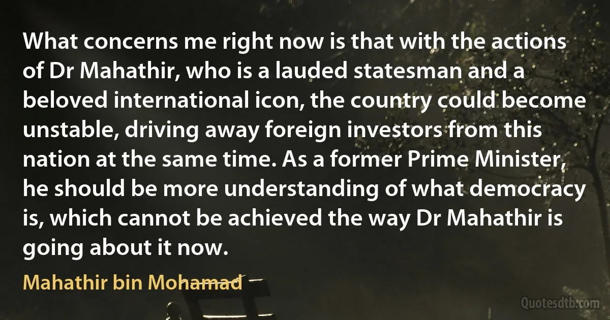 What concerns me right now is that with the actions of Dr Mahathir, who is a lauded statesman and a beloved international icon, the country could become unstable, driving away foreign investors from this nation at the same time. As a former Prime Minister, he should be more understanding of what democracy is, which cannot be achieved the way Dr Mahathir is going about it now. (Mahathir bin Mohamad)