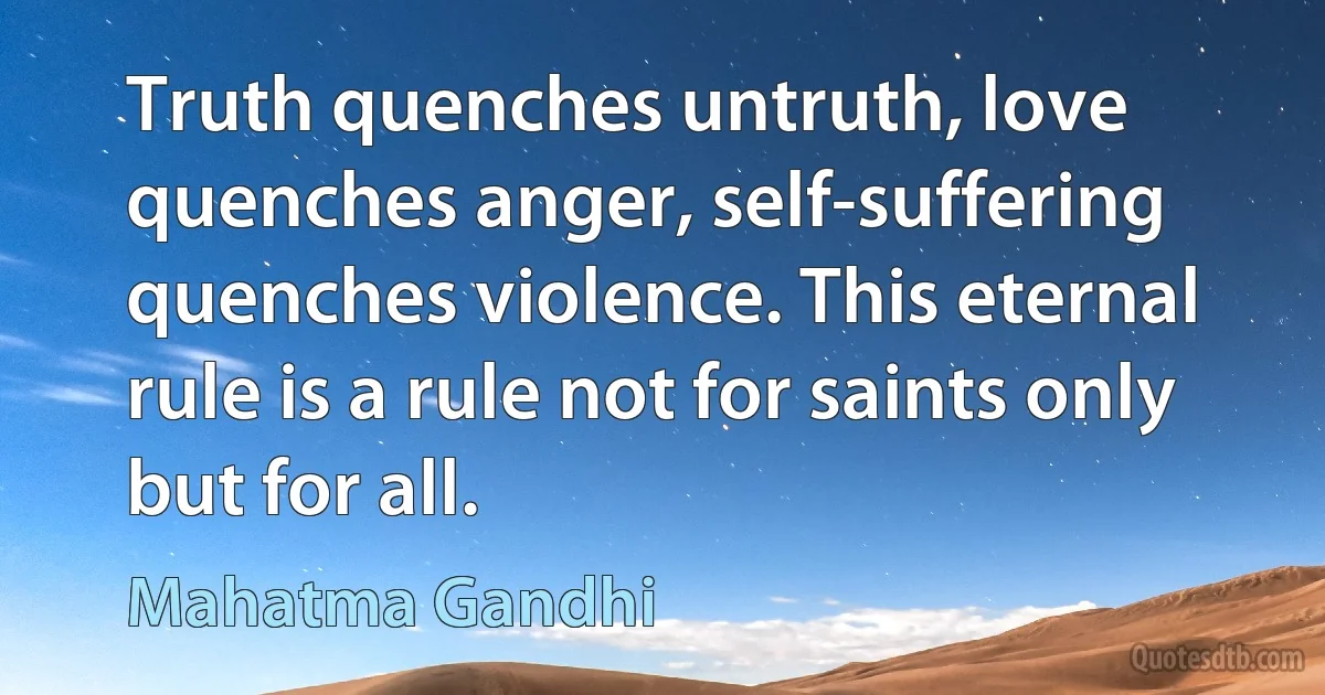 Truth quenches untruth, love quenches anger, self-suffering quenches violence. This eternal rule is a rule not for saints only but for all. (Mahatma Gandhi)