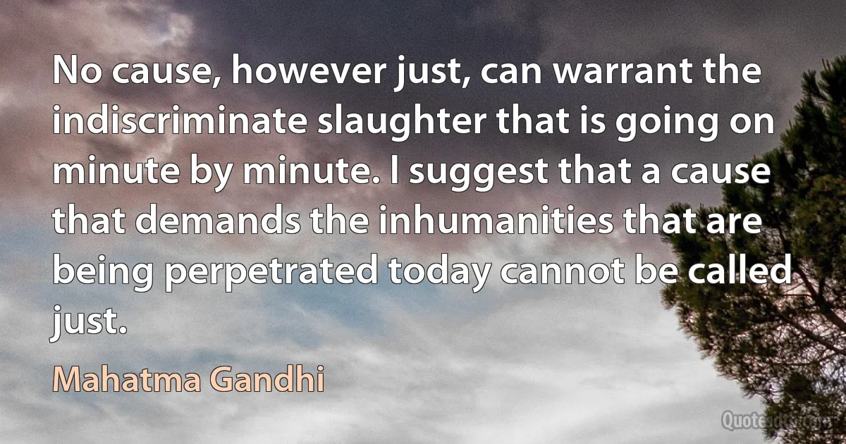 No cause, however just, can warrant the indiscriminate slaughter that is going on minute by minute. I suggest that a cause that demands the inhumanities that are being perpetrated today cannot be called just. (Mahatma Gandhi)