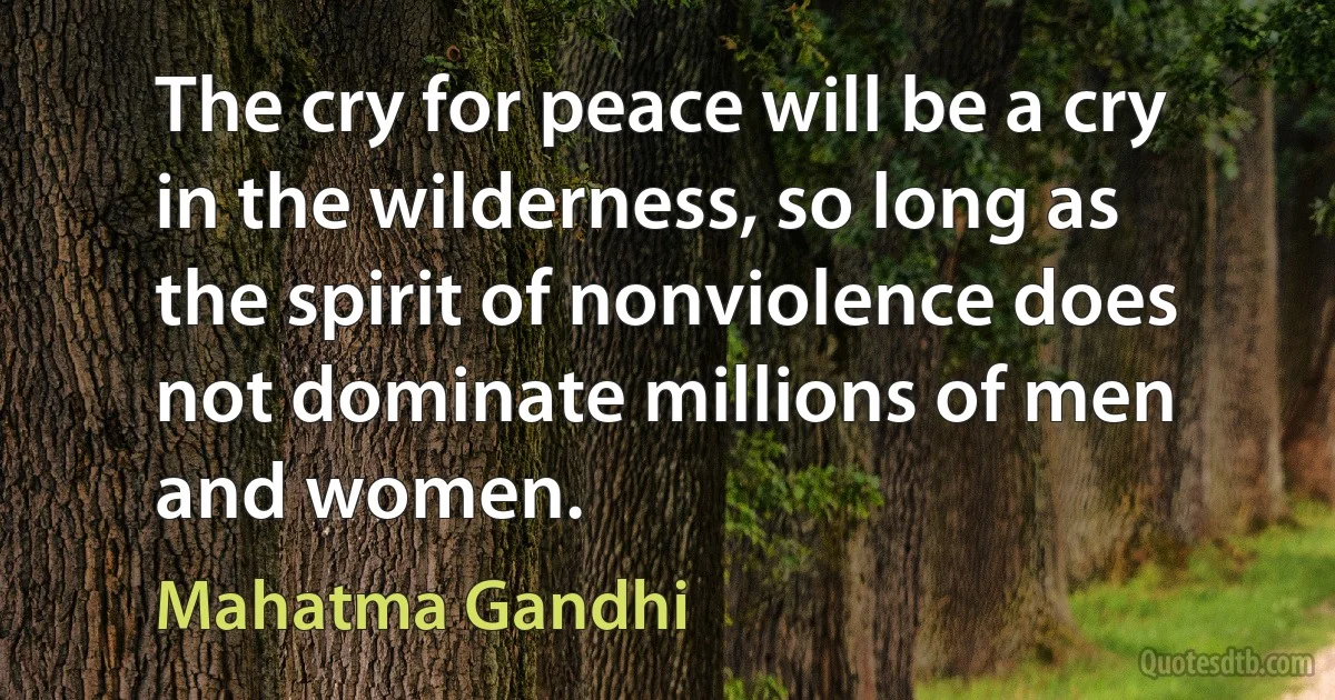 The cry for peace will be a cry in the wilderness, so long as the spirit of nonviolence does not dominate millions of men and women. (Mahatma Gandhi)