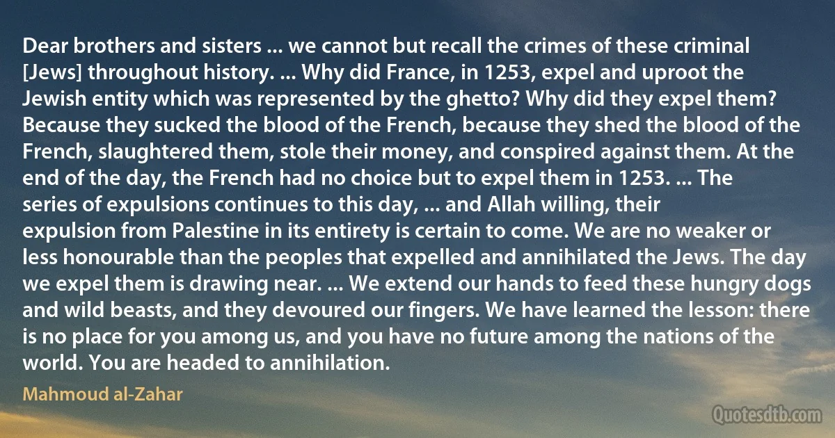 Dear brothers and sisters ... we cannot but recall the crimes of these criminal [Jews] throughout history. ... Why did France, in 1253, expel and uproot the Jewish entity which was represented by the ghetto? Why did they expel them? Because they sucked the blood of the French, because they shed the blood of the French, slaughtered them, stole their money, and conspired against them. At the end of the day, the French had no choice but to expel them in 1253. ... The series of expulsions continues to this day, ... and Allah willing, their expulsion from Palestine in its entirety is certain to come. We are no weaker or less honourable than the peoples that expelled and annihilated the Jews. The day we expel them is drawing near. ... We extend our hands to feed these hungry dogs and wild beasts, and they devoured our fingers. We have learned the lesson: there is no place for you among us, and you have no future among the nations of the world. You are headed to annihilation. (Mahmoud al-Zahar)