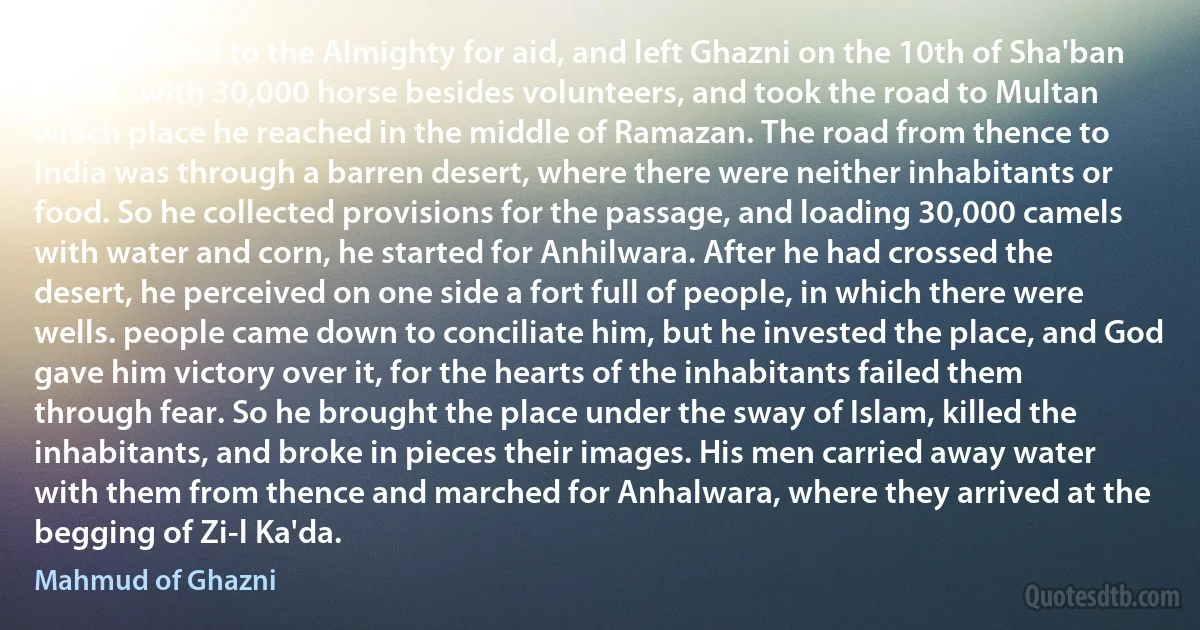 So he prayed to the Almighty for aid, and left Ghazni on the 10th of Sha'ban 414 H., with 30,000 horse besides volunteers, and took the road to Multan which place he reached in the middle of Ramazan. The road from thence to India was through a barren desert, where there were neither inhabitants or food. So he collected provisions for the passage, and loading 30,000 camels with water and corn, he started for Anhilwara. After he had crossed the desert, he perceived on one side a fort full of people, in which there were wells. people came down to conciliate him, but he invested the place, and God gave him victory over it, for the hearts of the inhabitants failed them through fear. So he brought the place under the sway of Islam, killed the inhabitants, and broke in pieces their images. His men carried away water with them from thence and marched for Anhalwara, where they arrived at the begging of Zi-l Ka'da. (Mahmud of Ghazni)