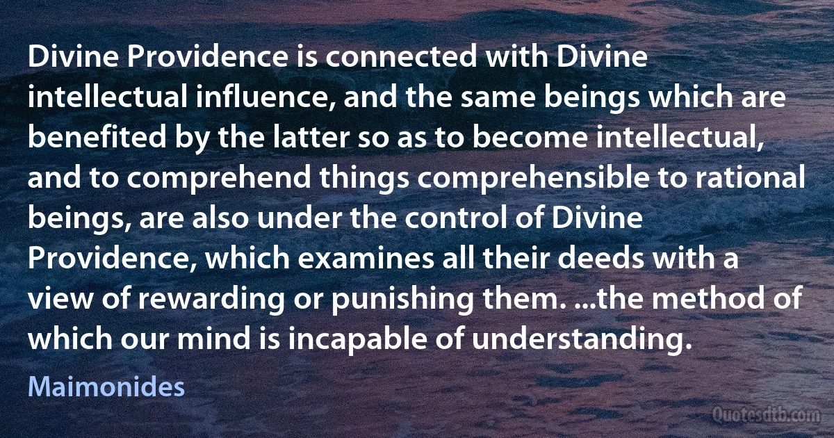 Divine Providence is connected with Divine intellectual influence, and the same beings which are benefited by the latter so as to become intellectual, and to comprehend things comprehensible to rational beings, are also under the control of Divine Providence, which examines all their deeds with a view of rewarding or punishing them. ...the method of which our mind is incapable of understanding. (Maimonides)