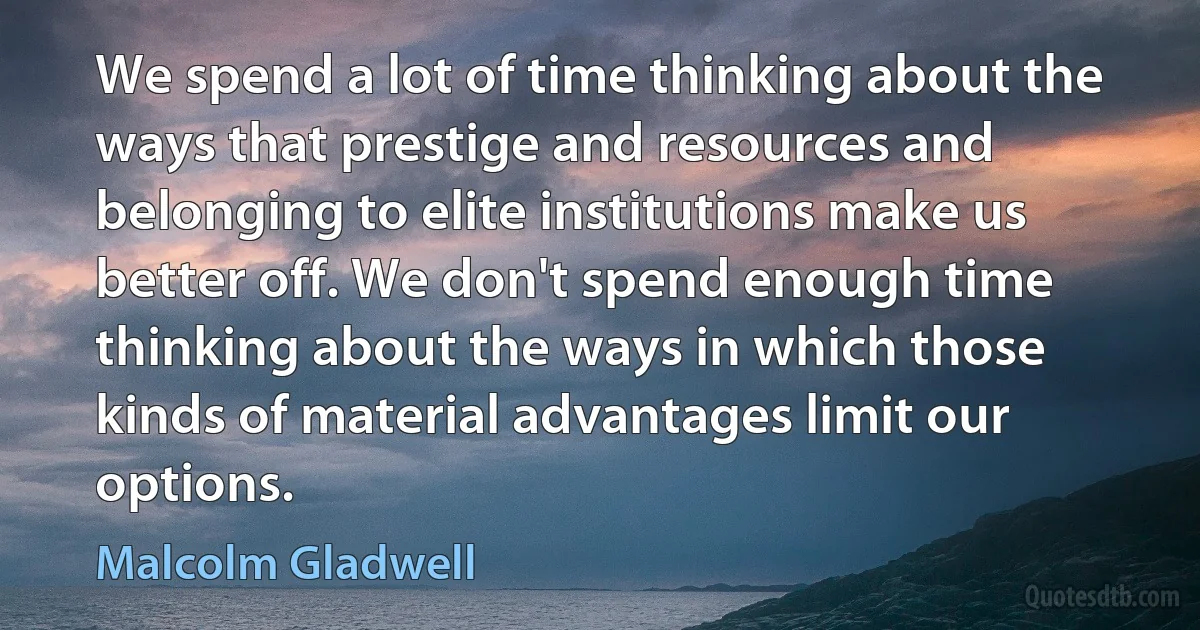 We spend a lot of time thinking about the ways that prestige and resources and belonging to elite institutions make us better off. We don't spend enough time thinking about the ways in which those kinds of material advantages limit our options. (Malcolm Gladwell)