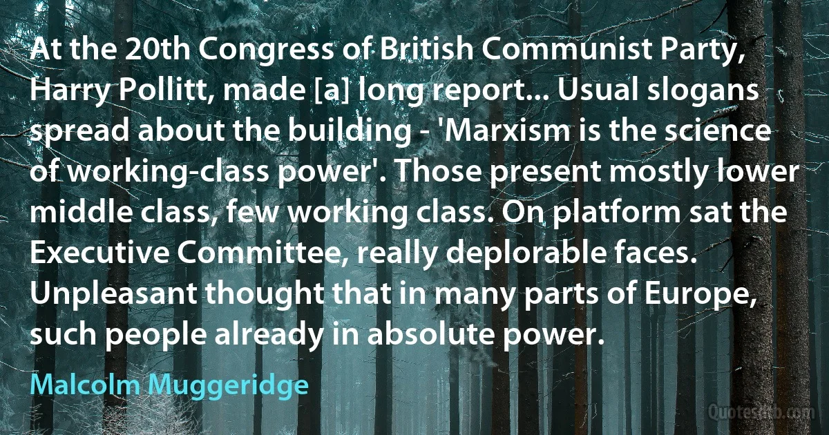 At the 20th Congress of British Communist Party, Harry Pollitt, made [a] long report... Usual slogans spread about the building - 'Marxism is the science of working-class power'. Those present mostly lower middle class, few working class. On platform sat the Executive Committee, really deplorable faces. Unpleasant thought that in many parts of Europe, such people already in absolute power. (Malcolm Muggeridge)