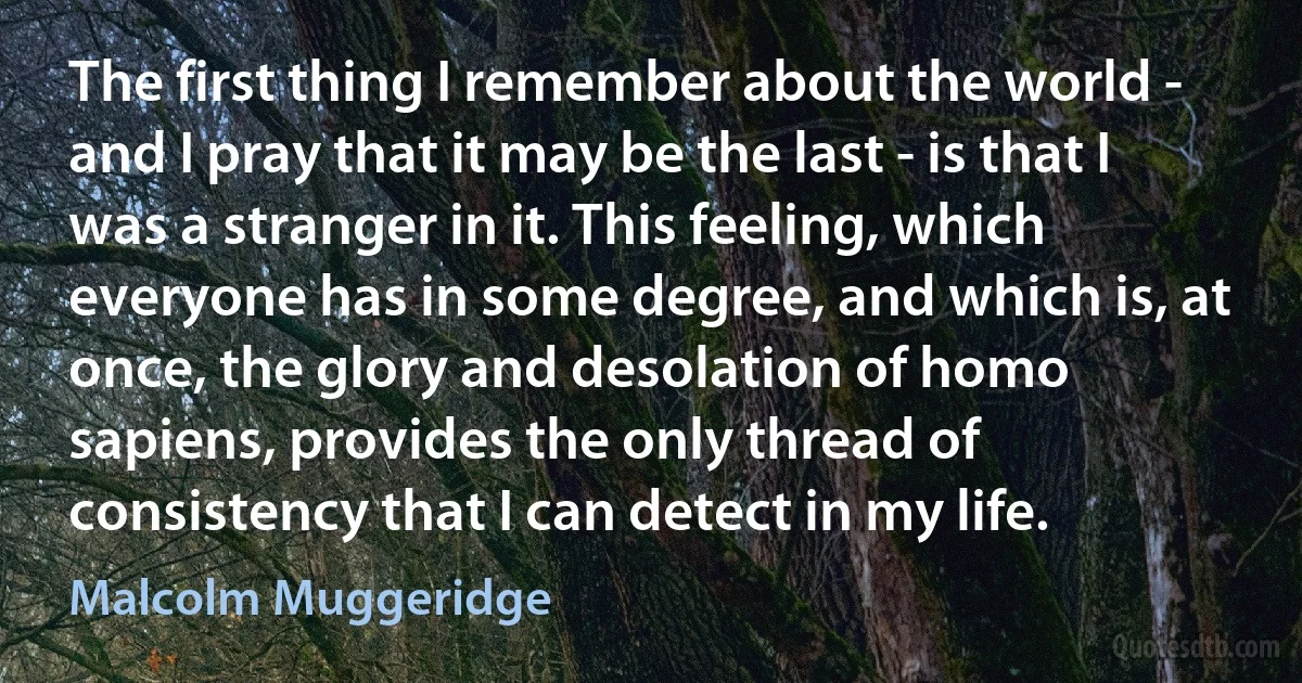 The first thing I remember about the world - and I pray that it may be the last - is that I was a stranger in it. This feeling, which everyone has in some degree, and which is, at once, the glory and desolation of homo sapiens, provides the only thread of consistency that I can detect in my life. (Malcolm Muggeridge)