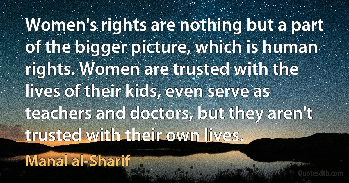 Women's rights are nothing but a part of the bigger picture, which is human rights. Women are trusted with the lives of their kids, even serve as teachers and doctors, but they aren't trusted with their own lives. (Manal al-Sharif)