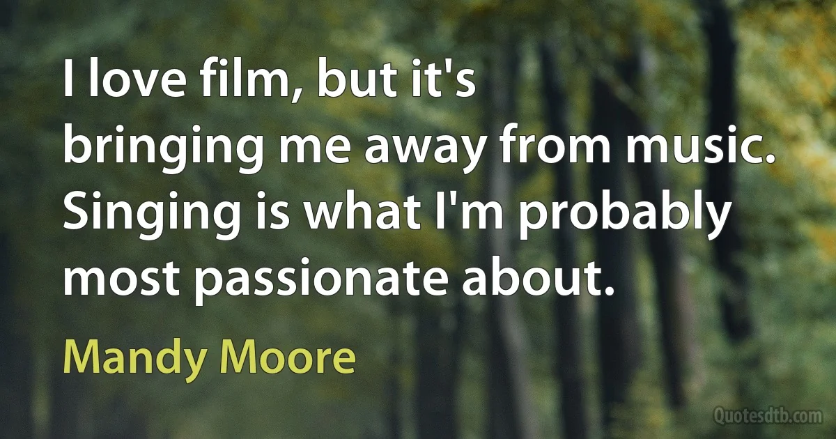 I love film, but it's bringing me away from music. Singing is what I'm probably most passionate about. (Mandy Moore)