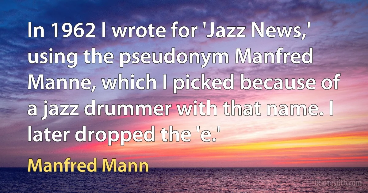 In 1962 I wrote for 'Jazz News,' using the pseudonym Manfred Manne, which I picked because of a jazz drummer with that name. I later dropped the 'e.' (Manfred Mann)