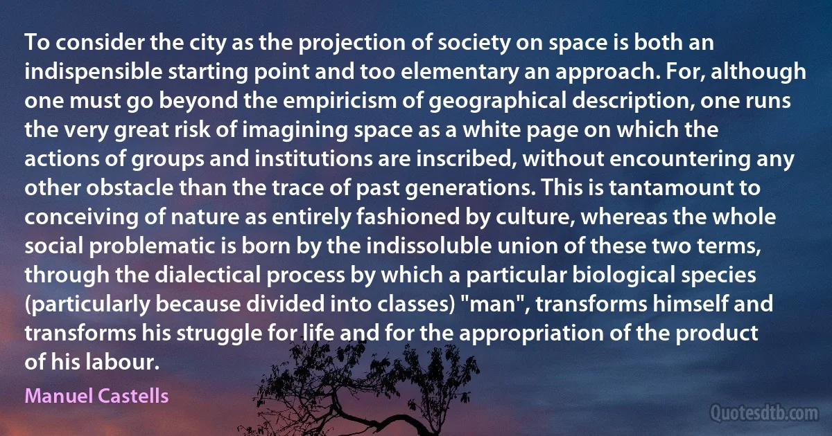 To consider the city as the projection of society on space is both an indispensible starting point and too elementary an approach. For, although one must go beyond the empiricism of geographical description, one runs the very great risk of imagining space as a white page on which the actions of groups and institutions are inscribed, without encountering any other obstacle than the trace of past generations. This is tantamount to conceiving of nature as entirely fashioned by culture, whereas the whole social problematic is born by the indissoluble union of these two terms, through the dialectical process by which a particular biological species (particularly because divided into classes) "man", transforms himself and transforms his struggle for life and for the appropriation of the product of his labour. (Manuel Castells)