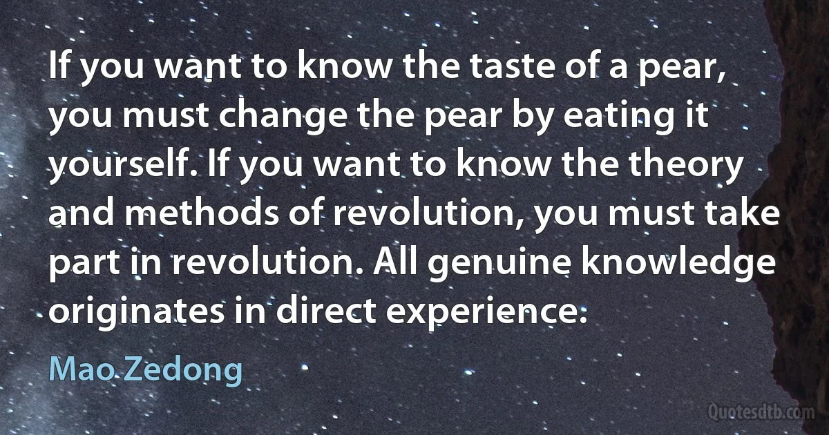 If you want to know the taste of a pear, you must change the pear by eating it yourself. If you want to know the theory and methods of revolution, you must take part in revolution. All genuine knowledge originates in direct experience. (Mao Zedong)