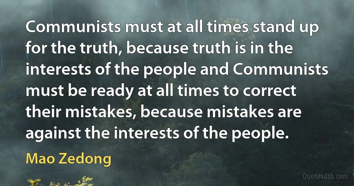 Communists must at all times stand up for the truth, because truth is in the interests of the people and Communists must be ready at all times to correct their mistakes, because mistakes are against the interests of the people. (Mao Zedong)