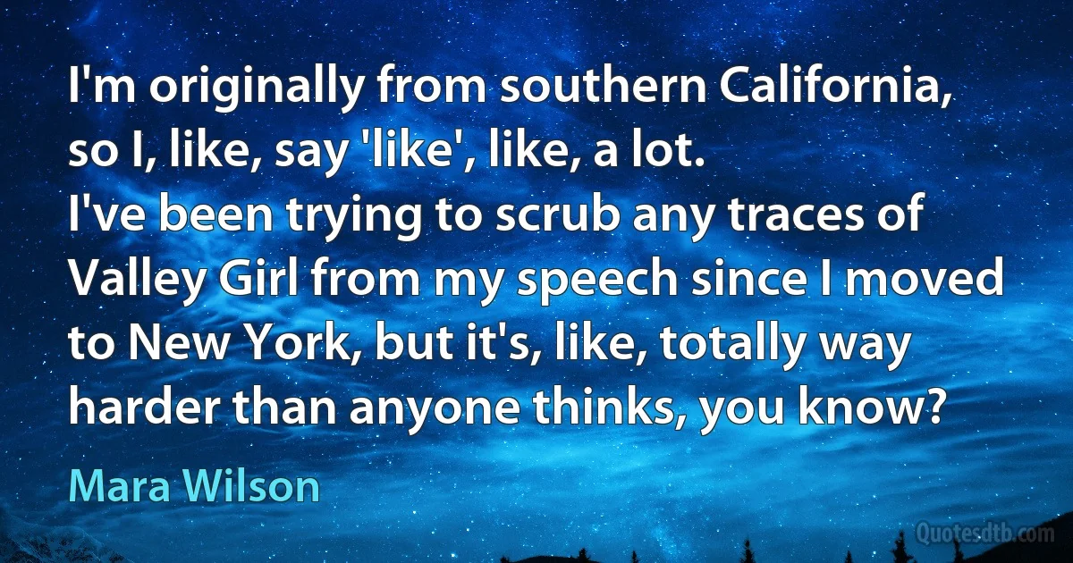 I'm originally from southern California, so I, like, say 'like', like, a lot. I've been trying to scrub any traces of Valley Girl from my speech since I moved to New York, but it's, like, totally way harder than anyone thinks, you know? (Mara Wilson)